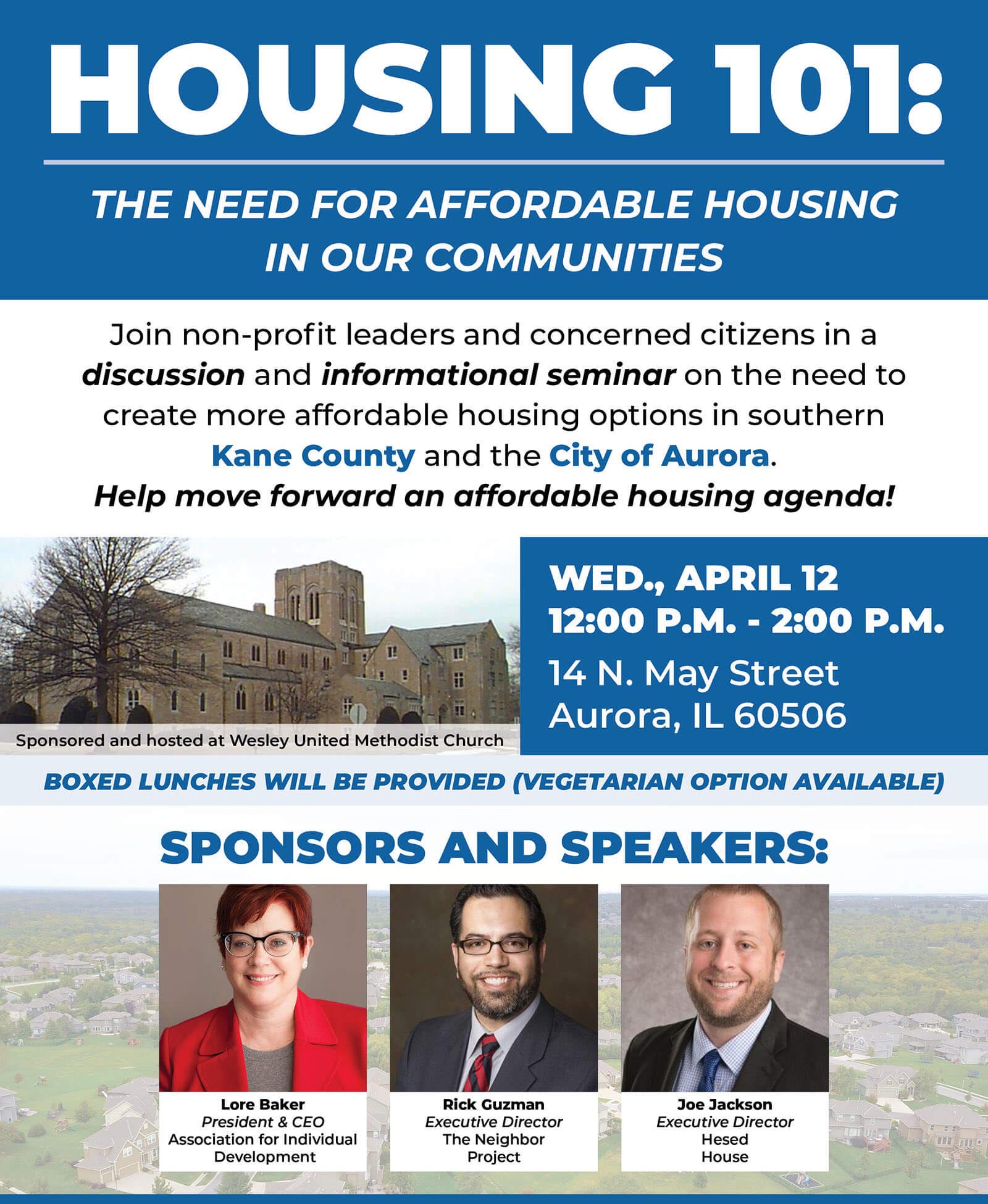 HOUSING 101: THE NEED FOR AFFORDABLE HOUSING IN OUR COMMUNITIES Join non-profit leaders and concerned citizens in a discussion and informational seminar on the need to create more affordable housing options in southern Kane County and the City of Aurora. Help move forward an affordable housing agenda! WED., APRIL 12 12:00 P.M. - 2:00 P.M. 14 N. May Street Aurora, IL 60506 SPONSORS AND SPEAKERS: Sponsored and hosted at Wesley United Methodist Church Lore Baker President & CEO Association for Individual Development Rick Guzman Executive Director The Neighbor Project Joe Jackson Executive Director Hesed House PLEASE REGISTER BY APRIL 5!