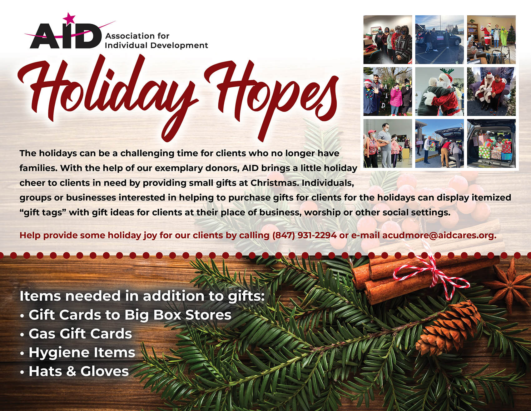 Holiday Hopes The holidays can be a challenging time for clients who no longer have families. With the help of our exemplary donors, AID brings a little holiday cheer to clients in need by providing small gifts at Christmas. Individuals, groups or businesses interested in helping to purchase gifts for clients for the holidays can display itemized “gift tags” with gift ideas for clients at their place of business, worship or other social settings. Help provide some holiday joy for our clients by calling (847) 931-2294 or e-mail acudmore@aidcares.org. Items needed in addition to gifts: • Gift Cards to Big Box Stores • Gas Gift Cards • Hygiene Items • Hats & Gloves