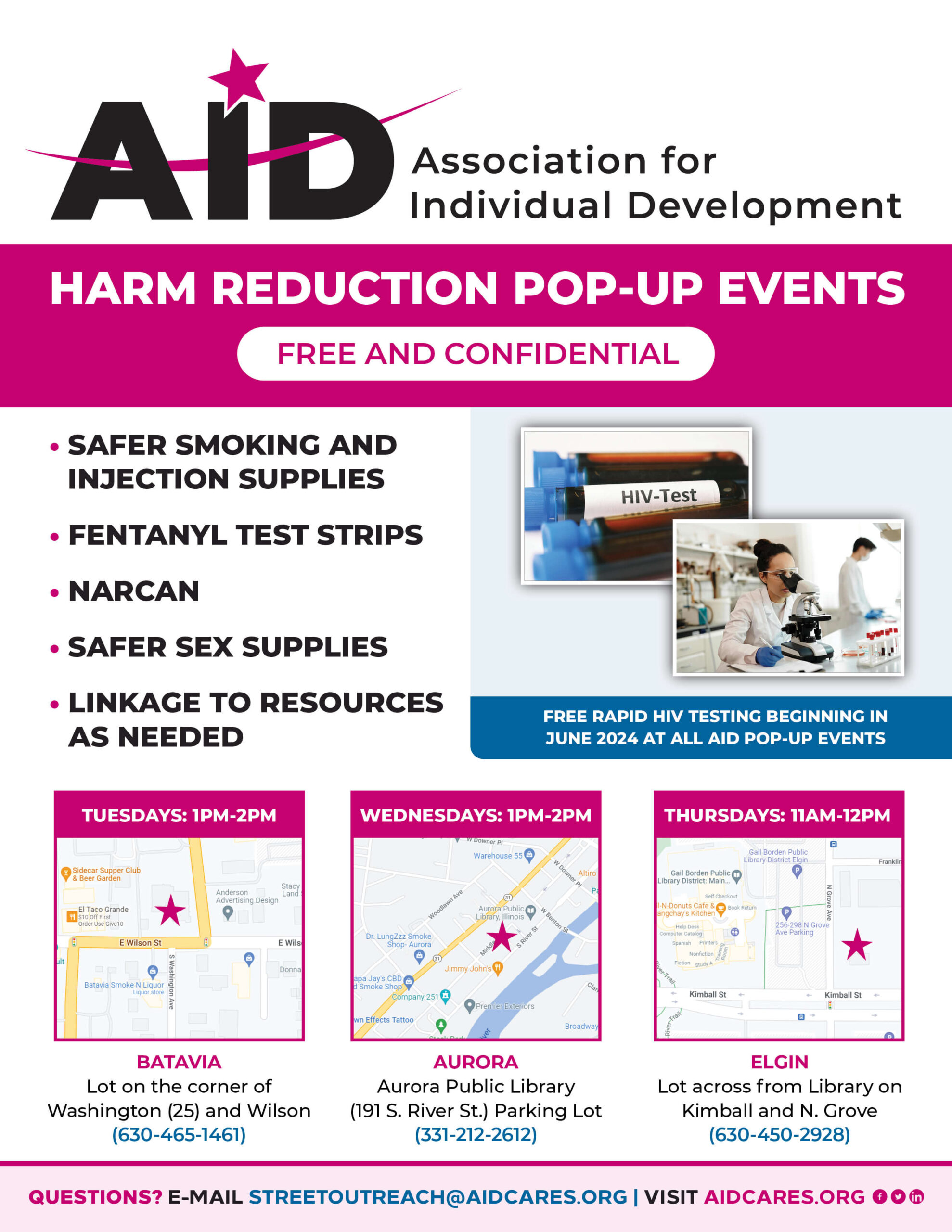 HARM REDUCTION POP-UP EVENTS FREE AND CONFIDENTIAL • SAFER SMOKING AND INJECTION SUPPLIES • FENTANYL TEST STRIPS • NARCAN • SAFER SEX SUPPLIES • LINKAGE TO RESOURCES AS NEEDED BATAVIA Lot on the corner of Washington (25) and Wilson (630-465-1461) QUESTIONS? E-MAIL STREETOUTREACH@AIDCARES.ORG | VISIT AIDCARES.ORG AURORA Aurora Public Library (191 S. River St.) Parking Lot (331-212-2612) TUESDAYS: 1PM-2PM WEDNESDAYS: 1PM-2PM THURSDAYS: 11AM-12PM ELGIN Lot across from Library on Kimball and N. Grove (630-450-2928) FREE RAPID HIV TESTING BEGINNING IN JUNE 2024 AT ALL AID POP-UP EVENTS